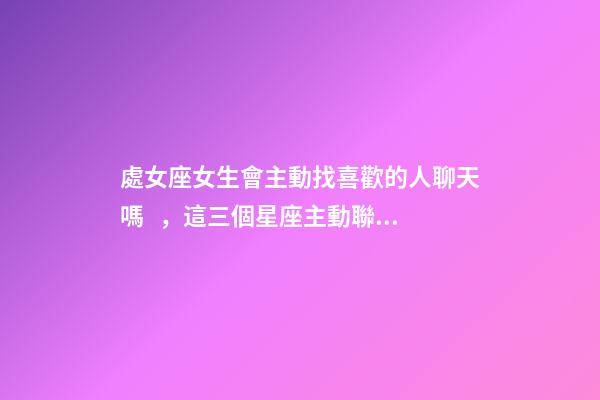 處女座女生會主動找喜歡的人聊天嗎，這三個星座主動聯系你-第1張-觀點-玄機派